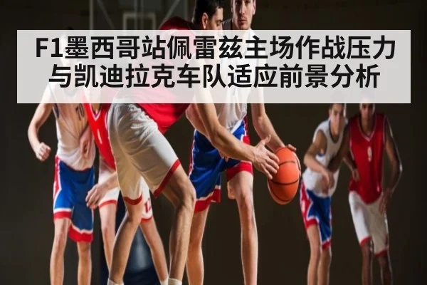 F1墨西哥站佩雷兹主场作战压力与凯迪拉克车队适应前景分析