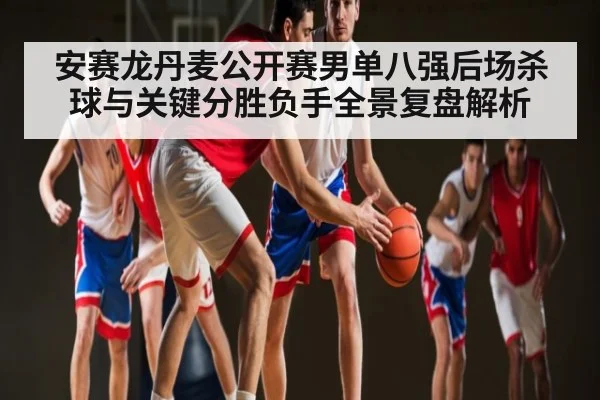 安赛龙丹麦公开赛男单八强后场杀球与关键分胜负手全景复盘解析