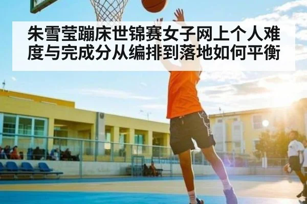 朱雪莹蹦床世锦赛女子网上个人难度与完成分从编排到落地如何平衡